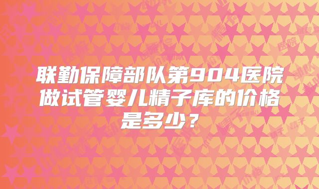 联勤保障部队第904医院做试管婴儿精子库的价格是多少？