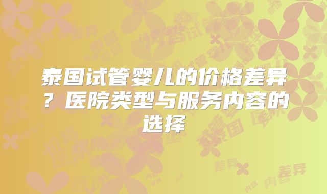 泰国试管婴儿的价格差异?医院类型与服务内容的选择