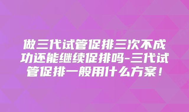 做三代试管促排三次不成功还能继续促排吗-三代试管促排一般用什么方案！