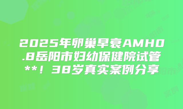 2025年卵巢早衰AMH0.8岳阳市妇幼保健院试管**!38岁真实案例分享