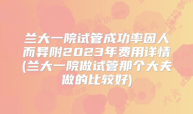 兰大一院试管成功率因人而异附2023年费用详情(兰大一院做试管那个大夫做的比较好)