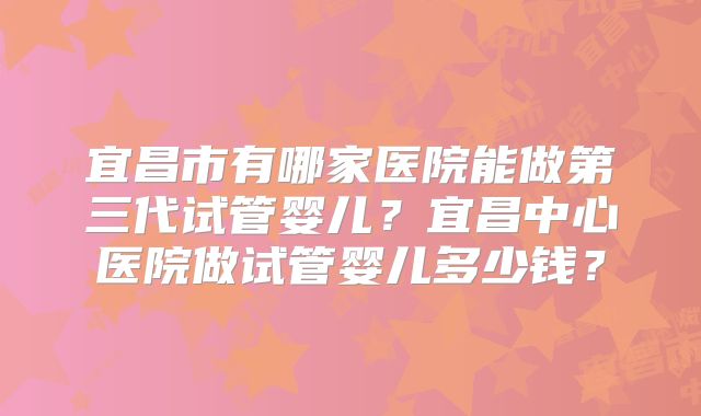 宜昌市有哪家医院能做第三代试管婴儿？宜昌中心医院做试管婴儿多少钱？