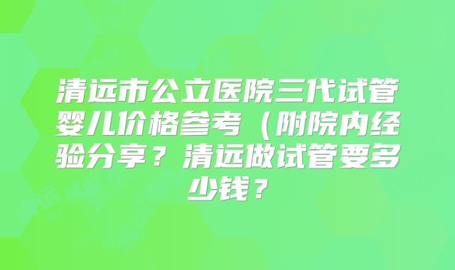 清远市公立医院三代试管婴儿价格参考(附院内经验分享?清远做试管要多少钱?