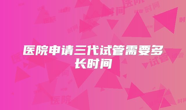 医院申请三代试管需要多长时间
