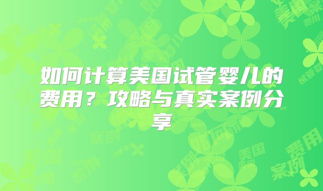 如何计算美国试管婴儿的费用？攻略与真实案例分享