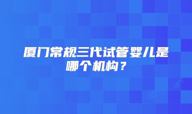 厦门常规三代试管婴儿是哪个机构？