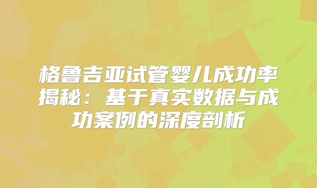 格鲁吉亚试管婴儿成功率揭秘：基于真实数据与成功案例的深度剖析