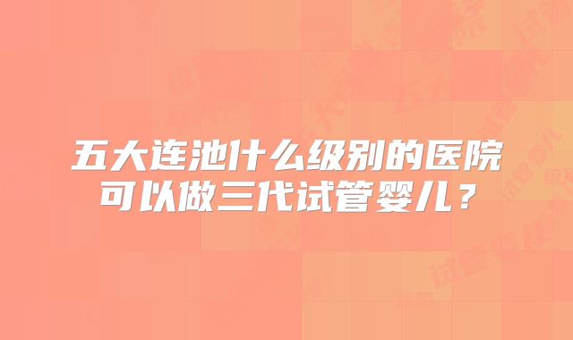 五大连池什么级别的医院可以做三代试管婴儿?