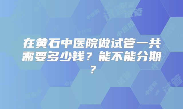 在黄石中医院做试管一共需要多少钱？能不能分期？