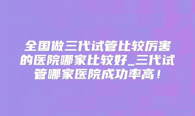 全国做三代试管比较厉害的医院哪家比较好_三代试管哪家医院成功率高！