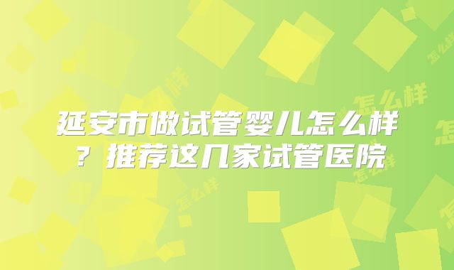 延安市做试管婴儿怎么样？推荐这几家试管医院