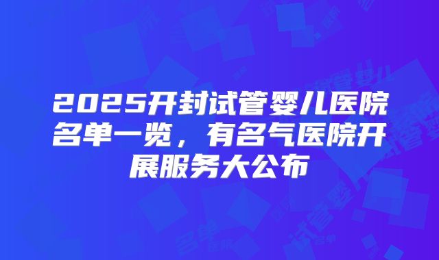 2025开封试管婴儿医院名单一览，有名气医院开展服务大公布