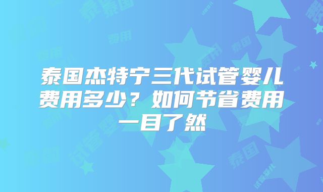 泰国杰特宁三代试管婴儿费用多少？如何节省费用一目了然