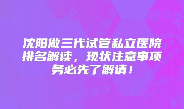 沈阳做三代试管私立医院排名解读，现状注意事项务必先了解请！