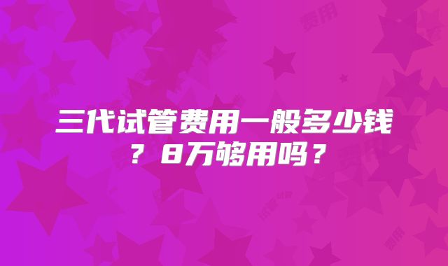 三代试管费用一般多少钱？8万够用吗？