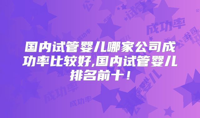 国内试管婴儿哪家公司成功率比较好,国内试管婴儿排名前十！