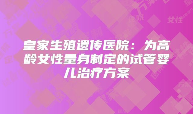 皇家生殖遗传医院:为高龄女性量身制定的试管婴儿治疗方案