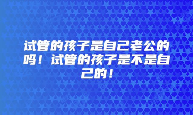 试管的孩子是自己老公的吗!试管的孩子是不是自己的!