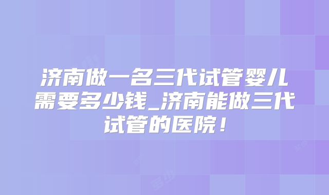 济南做一名三代试管婴儿需要多少钱_济南能做三代试管的医院！