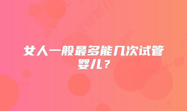 女人一般最多能几次试管婴儿？