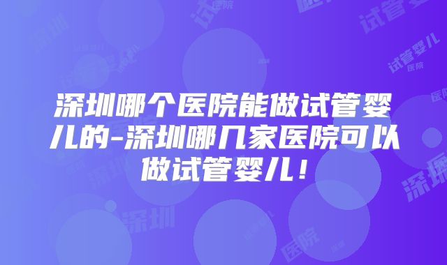 深圳哪个医院能做试管婴儿的-深圳哪几家医院可以做试管婴儿!