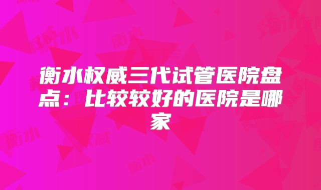 衡水权威三代试管医院盘点：比较较好的医院是哪家