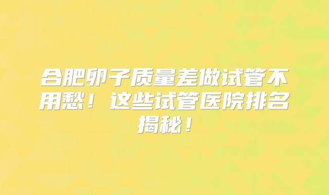 合肥卵子质量差做试管不用愁！这些试管医院排名揭秘！
