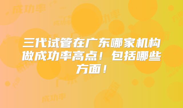 三代试管在广东哪家机构做成功率高点！包括哪些方面！