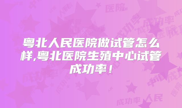 粤北人民医院做试管怎么样,粤北医院生殖中心试管成功率！