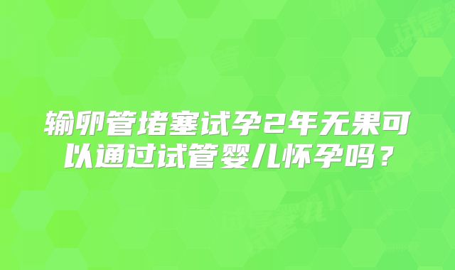 输卵管堵塞试孕2年无果可以通过试管婴儿怀孕吗?