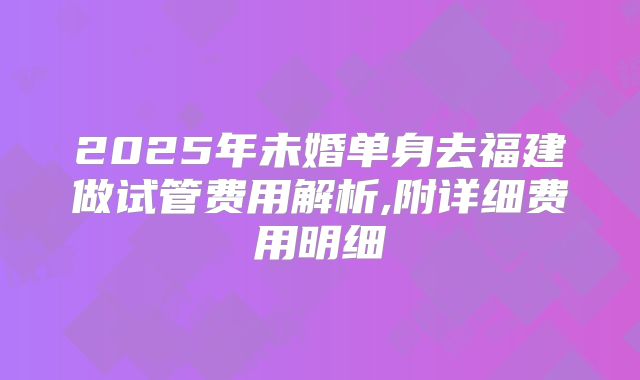 2025年未婚单身去福建做试管费用解析,附详细费用明细