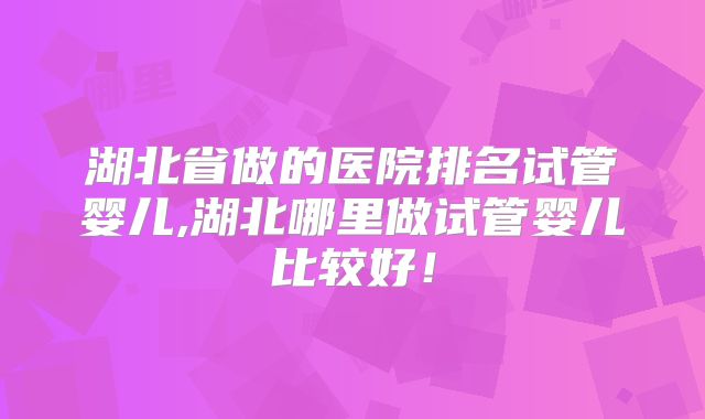 湖北省做的医院排名试管婴儿,湖北哪里做试管婴儿比较好！