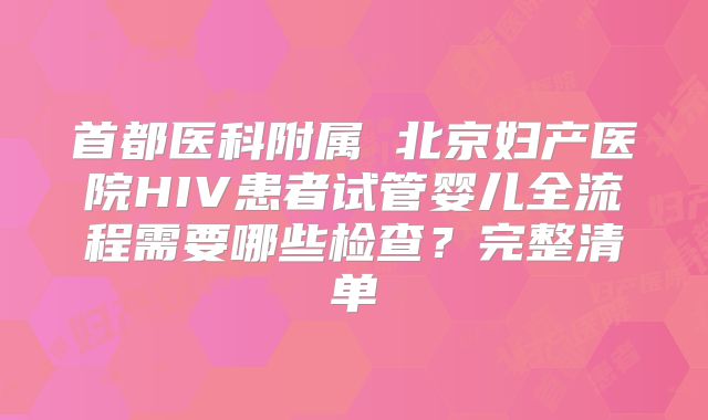 首都医科附属 北京妇产医院HIV患者试管婴儿全流程需要哪些检查？完整清单