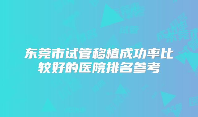 东莞市试管移植成功率比较好的医院排名参考