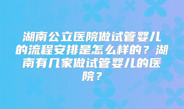 湖南公立医院做试管婴儿的流程安排是怎么样的?湖南有几家做试管婴儿的医院?