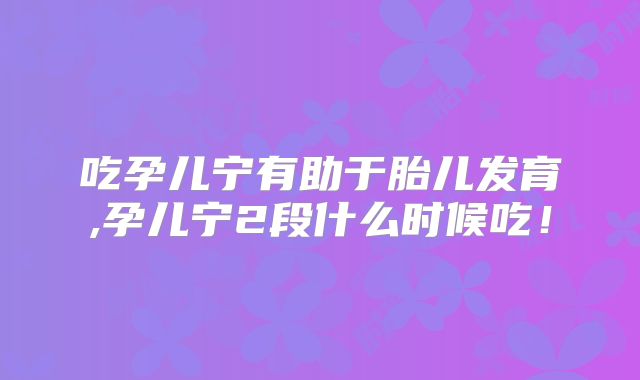 吃孕儿宁有助于胎儿发育,孕儿宁2段什么时候吃！