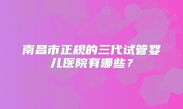 南昌市正规的三代试管婴儿医院有哪些？