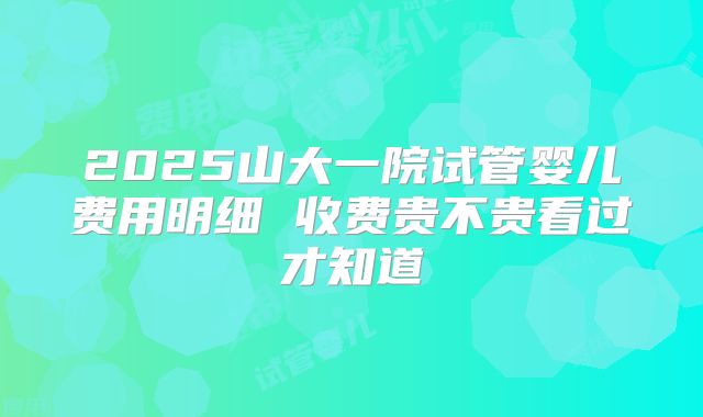 2025山大一院试管婴儿费用明细 收费贵不贵看过才知道