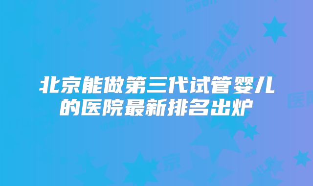 北京能做第三代试管婴儿的医院最新排名出炉