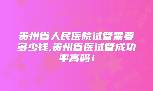 贵州省人民医院试管需要多少钱,贵州省医试管成功率高吗!