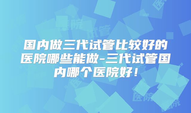 国内做三代试管比较好的医院哪些能做-三代试管国内哪个医院好！