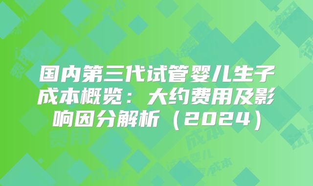国内第三代试管婴儿生子成本概览:大约费用及影响因分解析(2024)