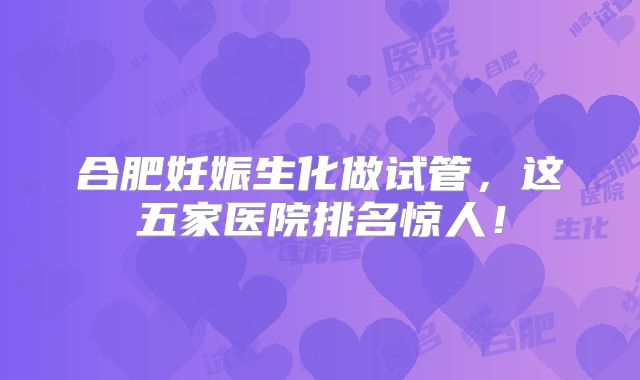 合肥妊娠生化做试管，这五家医院排名惊人！