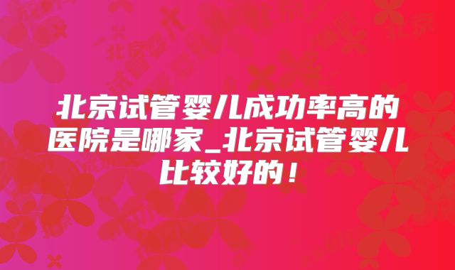北京试管婴儿成功率高的医院是哪家_北京试管婴儿比较好的！