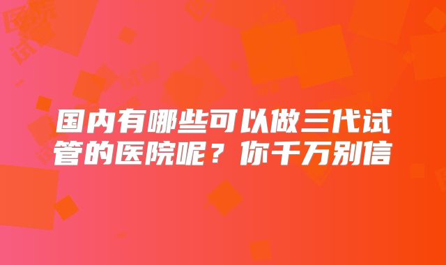 国内有哪些可以做三代试管的医院呢？你千万别信