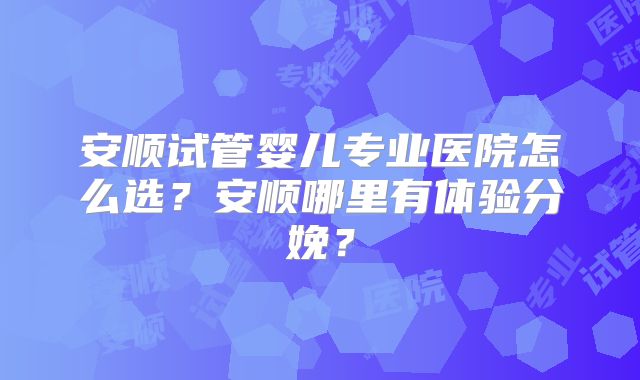 安顺试管婴儿专业医院怎么选?安顺哪里有体验分娩?