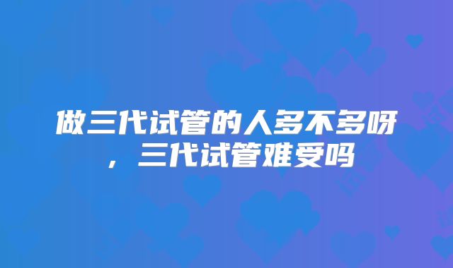 做三代试管的人多不多呀，三代试管难受吗