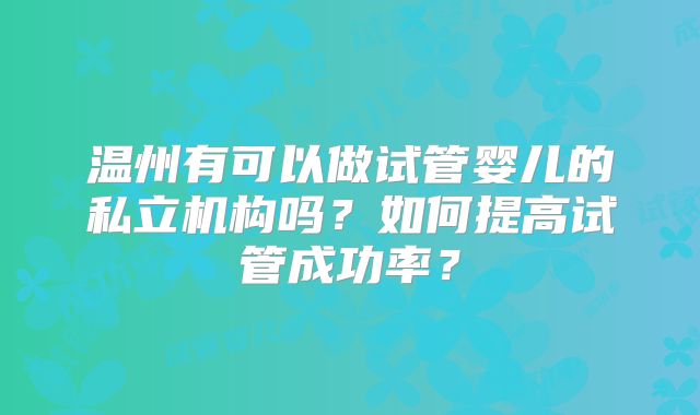 温州有可以做试管婴儿的私立机构吗？如何提高试管成功率？