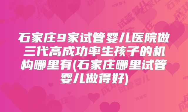 石家庄9家试管婴儿医院做三代高成功率生孩子的机构哪里有(石家庄哪里试管婴儿做得好)
