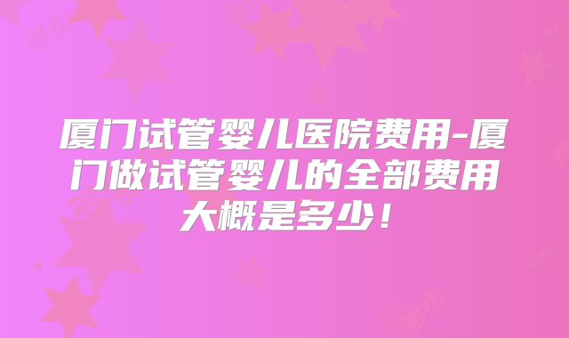 厦门试管婴儿医院费用-厦门做试管婴儿的全部费用大概是多少！